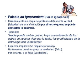 • Falacia ad ignorantiam (Por la ignorancia)
• Razonamiento en el que se pretende defender la verdad
(falsedad) de una afirmación por el hecho que no se puede
demostrar lo contrario.
• Ejemplo:
"Nadie puede probar que no haya una influencia de los
astros en nuestra vida; por lo tanto, las predicciones de la
astrología son verdaderas“.
• Esquema implícito: Se niega (se afirma) p,
No tenemos pruebas que p se verdadero (falso).
Por lo tanto, p es falso (verdadero).
 