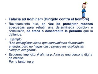 • Falacia ad hominem (Dirigido contra el hombre)
• Razonamiento que, en vez de presentar razones
adecuadas para rebatir una determinada posición o
conclusión, se ataca o desacredita la persona que la
defiende.
• Ejemplo:
"Los ecologistas dicen que consumimos demasiada
energía; pero no hagas caso porque los ecologistas
siempre exageran".
• Esquema implícito: A afirma p, A no es una persona digna
de crédito.
Por lo tanto, no p.
 