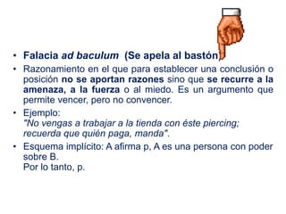 • Falacia ad baculum (Se apela al bastón)
• Razonamiento en el que para establecer una conclusión o
posición no se aportan razones sino que se recurre a la
amenaza, a la fuerza o al miedo. Es un argumento que
permite vencer, pero no convencer.
• Ejemplo:
"No vengas a trabajar a la tienda con éste piercing;
recuerda que quién paga, manda".
• Esquema implícito: A afirma p, A es una persona con poder
sobre B.
Por lo tanto, p.
 