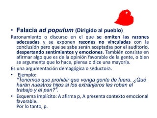 • Falacia ad populum (Dirigido al pueblo)
Razonamiento o discurso en el que se omiten las razones
adecuadas y se exponen razones no vinculadas con la
conclusión pero que se sabe serán aceptadas por el auditorio,
despertando sentimientos y emociones. También consiste en
afirmar algo que es de la opinión favorable de la gente, o bien
se argumenta que lo hace, piensa o dice una mayoría.
Es una argumentación demagógica o seductora.
• Ejemplo:
"Tenemos que prohibir que venga gente de fuera. ¿Qué
harán nuestros hijos si los extranjeros les roban el
trabajo y el pan?“.
• Esquema implícito: A afirma p, A presenta contexto emocional
favorable.
Por lo tanto, p.
 