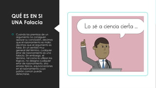 QUÉ ES EN SI
UNA Falacia
 Cuando las premisas de un
argumento no consiguen
apoyar su conclusión, decimos
que el razonamiento es malo;
decimos que el argumento es
falaz. En un sentido muy
general del término, cualquier
error de razonamiento es una
falacia. Sin embargo, el
término, tal como lo utilizan los
lógicos, no designa cualquier
error de razonamiento, sino
errores típicos, equivocaciones
en el razonamiento cuyo
patrón común puede
detectarse.
 
