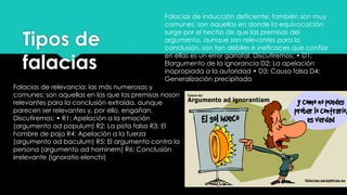Tipos de
falacias
Falacias de relevancia: las más numerosas y
comunes; son aquellas en las que las premisas noson
relevantes para la conclusión extraída, aunque
parecen ser relevantes y, por ello, engañan.
Discutiremos: • R1: Apelación a la emoción
(argumento ad populum) R2: La pista falsa R3: El
hombre de paja R4: Apelación a la fuerza
(argumento ad baculum) R5: El argumento contra la
persona (argumento ad hominem) R6: Conclusión
irrelevante (ignoratio elenchi)
Falacias de inducción deficiente: también son muy
comunes; son aquellas en donde la equivocación
surge por el hecho de que las premisas del
argumento, aunque son relevantes para la
conclusión, son tan débiles e ineficaces que confiar
en ellas es un error garrafal. Discutiremos: • D1:
Elargumento de la ignorancia D2: La apelación
inapropiada a la autoridad • D3: Causa falsa D4:
Generalización precipitada
 
