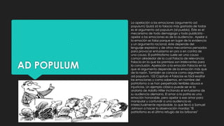 AD POPULUM
La apelación a las emociones (argumento ad
populum) Quizá zá la falacia más gastada de todas
es el argumento ad populum (al pueblo). Éste es el
mecanismo de todo demagogo y todo publicista -
apelar a las emociones es de la audiencia-. Apelar a
la emoción es falaz porque en lugar de la evidencia
y un argumento racional, éste depende del
lenguaje expresivo у de otros mecanismos pensados
para provocar entusiasmo en pro o en contra de
una causa. El patritriotismo suele ser una causa
común alrededor de la cual Falacia de relevancia
Falacia en la que las premisas son irrelevantes para
la conclusión. Apelación a la emoción Falacia en la
que el argumento depende de la emoción más que
de la razón. También se conoce como argumento
ad populum. 152 Capítulo 4 Falacias es fácil exaltar
las emociones y como sabemos, en nombre del
patriotismo o se han perpetrado terribles abusos e
injusticias. Un ejemplo clásico puede ser er la
oratoria de Adolfo Hitler incitando el entusiasmo de
su audiencia alemana. El amor a la patria es una
emoción honorable, pero apelar a ese amor para
manipular y confundir a una audiencia es
intelectualmente reprobable, lo que llevó a Samuel
Johnson a hacer la observación mordaz: "El
patriotismo es el último refugio de los bribones"
 