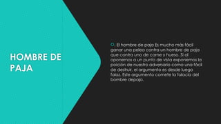HOMBRE DE
PAJA
. El hombre de paja Es mucho más fácil
ganar una pelea contra un hombre de paja
que contra uno de carne y hueso. Si al
oponernos a un punto de vista exponemos la
poición de nuestro adversario como una fácil
de destruir, el argumento es desde luego
falaz. Este argumento comete la falacia del
bombre depаја.
 