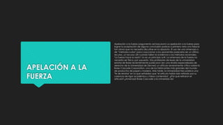 APELACIÓN A LA
FUERZA
Apelación a la fuerza (argumento ad baculum) La apelación a la fuerza para
lograr la aceptación de alguna conclusión parece a primera vista una falacia
tan obvia que no necesita discutirse en lo absoluto. El uso de una amenaza o
de “métodos rudos" para coaccionar a los oponentes parecería ser un último
recurso, un recurso útil cuando fallan la evidencia o los métodos racionales.
"La fuerza hace la razón" no es un principio sutil. La amenaza de la fuerza no
necesita ser física, por supuesto. Dos profesores de leyes de la universidad
estatal de Boise recientemente publicaron (en una revista especializada de
derecho de la Universidad de Denver) un artículo severamente crítico sobre la
Boise Cascade Corporation, uno de los fabricantes más grandes del mundo
de productos de papel y madera. Más tarde, la Universidad hizo pública una
"fe de erratas" en la que señalaba que "el artículo había sido retirado por su
carencia de rigor académico y falsos contenidos". ¿Por qué retiraron el
artículo? ¿Amenazó Boise Cascade a la Universida dd
 