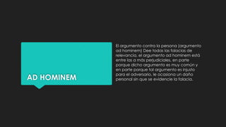 AD HOMINEM
El argumento contra la persona (argumento
ad hominem) Dee todas las falacias de
relevancia, el argumento ad hominem está
entre las a más perjudiciales, en parte
porque dicho argumento es muy común y
en parte porque tal argumento es injusto
para el adversario, le ocasiona un daño
personal sin que se evidencie la falacia.
 