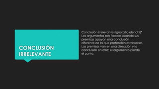CONCLUSIÓN
IRRELEVANTE
Conclusión irrelevante (ignoratio elenchi)*
Los argumentos son falaces cuando sus
premisas apoyan una conclusión
diferente de la que pretenden establecer.
Las premisas van en una dirección y la
conclusión en otra; el argumento pierde
el punto.
 