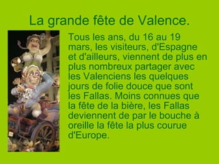 La grande fête de Valence. Tous les ans, du 16 au 19 mars, les visiteurs, d'Espagne et d'ailleurs, viennent de plus en plus nombreux partager avec les Valenciens les quelques jours de folie douce que sont les Fallas. Moins connues que la fête de la bière, les Fallas deviennent de par le bouche à oreille la fête la plus courue d'Europe.  