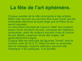 La fête de l'art éphémère.   Chaque quartier de la ville commande à des artistes fallero des oeuvres qui peuvent être aussi hauts que les immeubles alentours et aussi large que la Place où ils seront exposés. Le monument principal de l'oeuvre "falla" est construit autour d'une armature de bois, composé de matériaux composites, peint de couleurs souvent vives et chacun de ses détails, jusqu'aux bouts des ongles, est particulièrement soigné. Chaque falla est entourée de figurines "ninots" dont le nombre varie de 30 à 70. Elles forment un ensemble dont le message, toujours satirique, souvent osé, n'épargne ni les politiques, ni la société. 