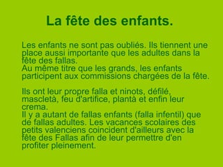 La fête des enfants.   Les enfants ne sont pas oubliés. Ils tiennent une place aussi importante que les adultes dans la fête des fallas. Au même titre que les grands, les enfants participent aux commissions chargées de la fête.  Ils ont leur propre falla et ninots, défilé, mascletà, feu d'artifice, plantà et enfin leur crema.  Il y a autant de fallas enfants (falla infentil) que de fallas adultes. Les vacances scolaires des petits valenciens coincident d'ailleurs avec la fête des Fallas afin de leur permettre d'en profiter pleinement.  