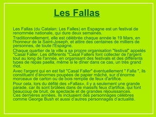 Les Fallas (du Catalan: Les Falles) en Espagne est un festival de renommée nationale, qui dure deux semaines.  Traditionnellement, elle est célébrée chaque année le 19 Mars, en l'honneur de la Saint-Joseph, et attire des centaines de milliers de personnes, de toute l'Espagne. Chaque quartier de la ville a sa propre organisation "festival" appelés "Casal Faller. Les différents "Casal Fallers font collecter de l'argent tout au long de l'année, en organisant des festivals et des différents types de repas paella, même si le dîner dans ce cas, un très grand mot. Avec l'argent qui en est fait "Casal Faller" éventuellement " Falla ", ils constituent d’énormes poupées de papier mâché, sur d’énorme morceaux de carton ou de bois remplie de feux d'artifice. Pour cela, lors du défilé des «Fallas», il y a seulement une grande parade, car ils sont brûlées dans de massifs feux d'artifice, qui font beaucoup de bruit, de spectacle et de grandes réjouissances. Ces dernières années, ils incluaient des personnages célèbres comme George Bush et aussi d’autres personnages d’actualité.  Les Fallas 