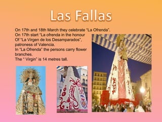 On 17th and 18th March they celebrate “La Ofrenda”. On 17th start “La ofrenda in the honour  Of “La Virgen de los Desamparados”,  patroness of Valencia. In “La Ofrenda” the persons carry flower branches. The “ Virgin” is 14 metres tall. 