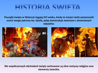 Początki święta w Walencji sięgają XVI wieku, kiedy to tutejsi cieśle postanowili
uczcić swego patrona św. Józefa, paląc konstrukcje tworzone z drewnianych
odpadów.
We współczesnych obchodach święta zachowane są silne motywy religijne oraz
elementy świeckie.
 