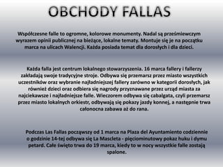 Współczesne falle to ogromne, kolorowe monumenty. Nadal są prześmiewczym
wyrazem opinii publicznej na bieżące, lokalne tematy. Montuje się je na początku
marca na ulicach Walencji. Każda posiada temat dla dorosłych i dla dzieci.
Każda falla jest centrum lokalnego stowarzyszenia. 16 marca fallery i fallerzy
zakładają swoje tradycyjne stroje. Odbywa się przemarsz przez miasto wszystkich
uczestników oraz wybranie najładniejszej fallery zarówno w kategorii dorosłych, jak
również dzieci oraz odbiera się nagrody przyznawane przez urząd miasta za
najciekawsze i najładniejsze falle. Wieczorem odbywa się cabalgata, czyli przemarsz
przez miasto lokalnych orkiestr, odbywają się pokazy jazdy konnej, a następnie trwa
całonocna zabawa aż do rana.
Podczas Las Fallas począwszy od 1 marca na Plaza del Ayuntamiento codziennie
o godzinie 14-tej odbywa się La Mascleta - pięciominutowy pokaz huku i dymu
petard. Całe święto trwa do 19 marca, kiedy to w nocy wszystkie falle zostają
spalone.
 