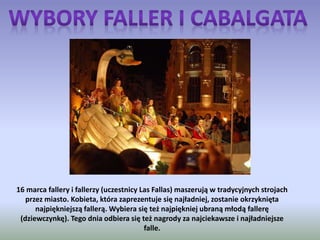 16 marca fallery i fallerzy (uczestnicy Las Fallas) maszerują w tradycyjnych strojach
przez miasto. Kobieta, która zaprezentuje się najładniej, zostanie okrzyknięta
najpiękniejszą fallerą. Wybiera się też najpiękniej ubraną młodą fallerę
(dziewczynkę). Tego dnia odbiera się też nagrody za najciekawsze i najładniejsze
falle.
 
