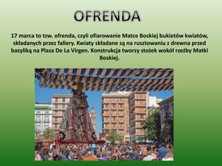 17 marca to tzw. ofrenda, czyli ofiarowanie Matce Boskiej bukietów kwiatów,
składanych przez fallery. Kwiaty składane są na rusztowaniu z drewna przed
bazyliką na Plaza De La Virgen. Konstrukcja tworzy stożek wokół rzeźby Matki
Boskiej.
 