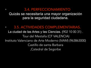 • 3.4. PERFECCIONAMIENTO
Quizás se necesitaría una mayor organización
para la seguridad ciudadana. 
• 3.5. ACTIVIDADES COMPLEMENTARIAS.
La ciudad de las Artes y las Ciencias. (902 10 00 31) .  
Tour del Mestalla (CF VALENCIA)
Instituto Valenciano de Arte Moderno (IVAM) (963863000)
Castillo de santa Barbara
,Catedral de Segorbe
 