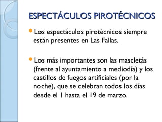ESPECTÁCULOS PIROTÉCNICOSESPECTÁCULOS PIROTÉCNICOS
Los espectáculos pirotécnicos siempre
están presentes en Las Fallas.
Los más importantes son las mascletás
(frente al ayuntamiento a mediodía) y los
castillos de fuegos artificiales (por la
noche), que se celebran todos los días
desde el 1 hasta el 19 de marzo.
 