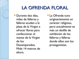LA OFRENDA FLORALLA OFRENDA FLORAL
Durante dos días,
miles de falleros y
falleras acuden a la
plaza de la Virgen a
ofrecer flores para
confeccionar el
manto de la Virgen
de los
Desamparados.
Mide 14 metros de
altura.
La Ofrenda tuvo
originariamente un
carácter religioso,
pero actualmente es
más un desfile de
exhibición de los
falleros y falleras
donde ellos son los
protagonistas.
 