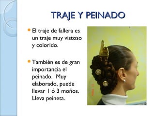 TRAJE Y PEINADOTRAJE Y PEINADO
El traje de fallera es
un traje muy vistoso
y colorido.
También es de gran
importancia el
peinado. Muy
elaborado, puede
llevar 1 ó 3 moños.
Lleva peineta.
 