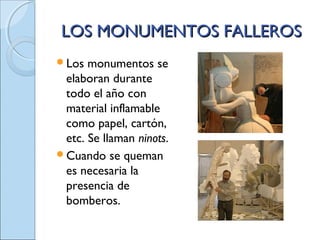 LOS MONUMENTOS FALLEROSLOS MONUMENTOS FALLEROS
Los monumentos se
elaboran durante
todo el año con
material inflamable
como papel, cartón,
etc. Se llaman ninots.
Cuando se queman
es necesaria la
presencia de
bomberos.
 