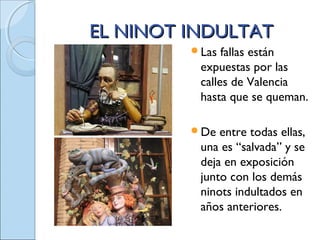 EL NINOT INDULTATEL NINOT INDULTAT
Las fallas están
expuestas por las
calles de Valencia
hasta que se queman.
De entre todas ellas,
una es “salvada” y se
deja en exposición
junto con los demás
ninots indultados en
años anteriores.
 