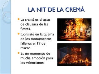 LA NIT DE LA CREMÁLA NIT DE LA CREMÁ
La cremá es el acto
de clausura de las
fiestas.
Consiste en la quema
de los monumentos
falleros el 19 de
marzo.
Es un momento de
mucha emoción para
los valencianos.
 