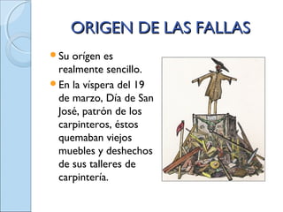 ORIGEN DE LAS FALLASORIGEN DE LAS FALLAS
Su orígen es
realmente sencillo.
En la víspera del 19
de marzo, Día de San
José, patrón de los
carpinteros, éstos
quemaban viejos
muebles y deshechos
de sus talleres de
carpintería.
 