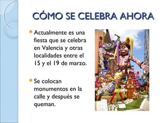 CÓMO SE CELEBRA AHORACÓMO SE CELEBRA AHORA
Actualmente es una
fiesta que se celebra
en Valencia y otras
localidades entre el
15 y el 19 de marzo.
Se colocan
monumentos en la
calle y después se
queman.
 