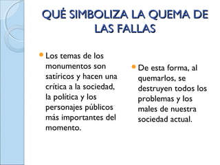 QUÉ SIMBOLIZA LA QUEMA DEQUÉ SIMBOLIZA LA QUEMA DE
LAS FALLASLAS FALLAS
Los temas de los
monumentos son
satíricos y hacen una
crítica a la sociedad,
la política y los
personajes públicos
más importantes del
momento.
De esta forma, al
quemarlos, se
destruyen todos los
problemas y los
males de nuestra
sociedad actual.
 