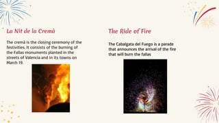 La Nit de la Cremà
The cremà is the closing ceremony of the
festivities. It consists of the burning of
the Fallas monuments planted in the
streets of Valencia and in its towns on
March 19.
The Ride of Fire
The Cabalgata del Fuego is a parade
that announces the arrival of the fire
that will burn the fallas
 
