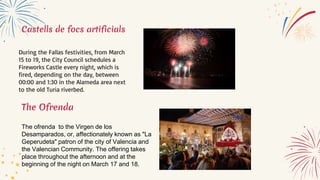 Castells de focs artificials
During the Fallas festivities, from March
15 to 19, the City Council schedules a
Fireworks Castle every night, which is
fired, depending on the day, between
00:00 and 1:30 in the Alameda area next
to the old Turia riverbed.
The Ofrenda
The ofrenda to the Virgen de los
Desamparados, or, affectionately known as "La
Geperudeta" patron of the city of Valencia and
the Valencian Community. The offering takes
place throughout the afternoon and at the
beginning of the night on March 17 and 18.
 