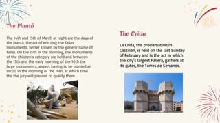 The Plantá
The 14th and 15th of March at night are the days of
the plantà, the act of erecting the fallas
monuments, better known by the generic name of
fallas. On the 15th in the morning, the monuments
of the children's category are held and between
the 15th and the early morning of the 16th the
large monuments, always having to be planted at
08:00 in the morning of the 16th, at which time
the the jury will present to qualify them
The Crida
La Crida, the proclamation in
Castilian, is held on the last Sunday
of February and is the act in which
the city's largest Fallera, gathers at
its gates, the Torres de Serranos.
 