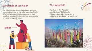 Cavalcade of the Ninot
The Cabalgata del Ninot takes place a weekend
near the beginning of the Fallas week itself. In it,
different failure commissions expose, in their
parade, a social, political or sporting issue, usually
of a local or regional nature
Ninot
The mascletà
Mascletà in the Plaza del
Ayuntamiento de Valencia.
This act takes place every day at
2:00 p.m., from March 1 to March 19.
 