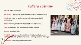 Fallera costume
Shirt: It is the underwear.
Petticoats: They are the underwear that is worn under the skirt.
Stockings: made of fabrics such as silk or cotton and with
embroidery.
Shoes: normally lined with the same fabric as the suit.
Skirt: made of silk and printed with colored flowers.
Bodice: Top of the suit.
The tablecloths: made of materials such as tulle, silk, they are
embroidered with gold or silver thread forming precious drawings.
The combs: They are placed on the bows.
 