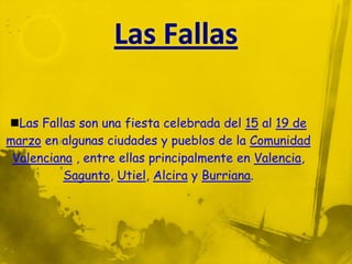 Las Fallas son una fiesta celebrada del 15 al 19 de
marzo en algunas ciudades y pueblos de la Comunidad
 Valenciana , entre ellas principalmente en Valencia,
          Sagunto, Utiel, Alcira y Burriana.
 