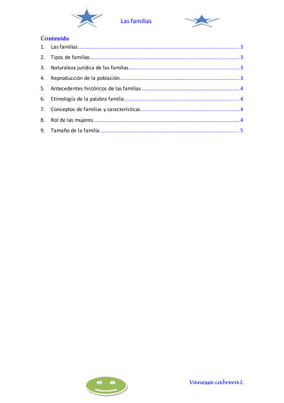 Las familias
Vanessa cabrera L
Contenido
1. Las familias ................................................................................................................ 3
2. Tipos de familias........................................................................................................ 3
3. Naturaleza jurídica de las familias............................................................................. 3
4. Reproducción de la población. .................................................................................. 3
5. Antecedentes históricos de las familias .................................................................... 4
6. Etimología de la palabra familia................................................................................ 4
7. Conceptos de familias y características..................................................................... 4
8. Rol de las mujeres...................................................................................................... 4
9. Tamaño de la familia ................................................................................................. 5
 