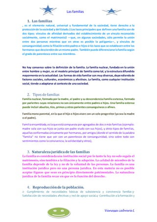 Las familias
Vanessa cabrera L
1. Las familias
, es el elemento natural, universal y fundamental de la sociedad, tiene derecho a la
protecciónde la sociedad y del Estado.1 Los lazos principales que definen una familia son de
dos tipos: vínculos de afinidad derivados del establecimiento de un vínculo reconocido
socialmente, como el matrimonio2 —que, en algunas sociedades, sólo permite la unión
entre dos personas mientras que en otras es posible la poligamia—, y vínculos de
consanguinidad,como la filiaciónentre padres e hijos o los lazos que se establecen entre los
hermanos que desciendende unmismo padre. Tambiénpuede diferenciarse lafamilia según
el grado de parentesco entre sus miembros.
No hay consenso sobre la definición de la familia. La familia nuclear, fundada en la unión
entre hombre y mujer, es el modelo principal de familia como tal, y la estructura difundida
mayormente en la actualidad. Las formas de vida familiar son muy diversas,dependiendode
factores sociales, culturales, económicos y afectivos. La familia, como cualquier institución
social, tiende a adaptarse al contexto de una sociedad.
2. Tipos defamilias
Familia nuclear, formada por la madre, el padre y su descendencia.Familia extensa, formada
por parientes cuyas relaciones no son únicamente entre padres e hijos. Una familia extensa
puede incluir abuelos, tíos, primos y otros parientes consanguíneos o afines.
Familiamono parental, enla que el hijo o hijosviven con un solo progenitor (ya sea la madre
o el padre).
Familiaensamblada,eslaque estácompuesta por agregados de dos o más familias (ejemplo:
madre sola con sus hijos se junta con padre viudo con sus hijos), y otros tipos de familias,
aquellasconformadasúnicamente por hermanos, por amigos (donde el sentido de la palabra
"familia" no tiene que ver con un parentesco de consanguinidad, sino sobre todo con
sentimientos como la convivencia, la solidaridad y otros),
3. Naturalezajurídicade las familias
La familia es considerada una institución social por lo tanto la ley no solo regula el
matrimonio, sino también a la filiación y la adopción. La calidad de miembro de la
familia depende de la ley y no de la voluntad de las personas. La familia es una
institución jurídica pero no una persona jurídica. En esta materia no es posible
aceptar figuras que sean en principio directamente patrimoniales. La naturaleza
jurídica de la familia recae en que es la función del derecho .
4. Reproducciónde la población.
2- Cumplimiento de necesidades básicas de subsistencia y convivencia familiar.3-
Satisfacción de necesidades afectivas y red de apoyo social.4- Contribución a la formación y
 