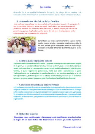 Las familias
Vanessa cabrera L
desarrollo de la personalidad individual.5- Formación de valores éticos, morales y de
conducta social.6- Transmisión de experiencia histórico- social y de los valores de la cultura.
5. Antecedentes históricos de las familias
Antropólogos y sociólogos han desarrollado diferentes teorías sobre la evolución de
las estructuras familiares y sus funciones. Según éstas, en las sociedades más
primitivas existían dos o tres núcleos familiares, a menudo unidos por vínculos de
parentesco, que se desplazaban juntos parte del año pero se dispersaban en las
estaciones en que escaseaban los alimentos.
La familia era una unidad económica hombres cazaban mientras
que las mujeres recogían ypreparaban los alimentos ycuidad de
los niños. En este tipo de sociedad era normal el infanticidio yla
expulsión del núcleo familiar de los enfermos que no podían
trabajar.
6. Etimologíade la palabra familia
El términofamilia procede del latín familia, "grupo de siervos y esclavos patrimonio del jefe
de la gens", a su vez derivado de famulus, "siervo, esclavo", que a su vez deriva del osco
famel.El términoabrió su campo semánticopara incluirtambién a la esposae hijosdel pater
familias, a quien legalmente pertenecían, hasta que acabó reemplazando a gens.
Tradicionalmente se ha vinculado la palabra famulus, y sus términos asociados, a la raíz
fames(«hambre»),de forma que la voz se refiere, al conjunto de personas que se alimentan
juntas en la misma casa y a los que un pater familias tiene la obligación de alimentar
7. Conceptos de familias y características
LaFamiliaesun conjunto depersonas que se hallan unidas por vínculos de consanguinidad o
adopción fundadaen baseapersonasllamadospadresyloshijosdeellosque viven en un hogar
cultivando losafectosnecesariosynaturalescon intereses comunes de superación y progreso.
Es un sistemaconstituido por miembros unidos por relaciones de alianzas y consanguinidad,
ordenados en base a mitos y reglas heredadas interactuando y creando su peculiar modo de
organización.
8. Rol de las mujeres
Algunos de estos cambios están relacionados con la modificación actual del rol de
la mujer. En las sociedades más desarrolladas la mujer ya puede ingresar (o
 