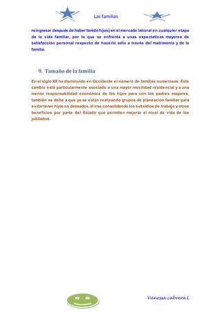 Las familias
Vanessa cabrera L
reingresar después de haber tenido hijos) en elmercado laboral en cualquier etapa
de la vida familiar, por lo que se enfrenta a unas expectativas mayores de
satisfacción personal respecto de hacerlo sólo a través del matrimonio y de la
familia.
9. Tamaño de la familia
En el siglo XX ha disminuido en Occidente el número de familias numerosas. Este
cambio está particularmente asociado a una mayor movilidad residencial y a una
menor responsabilidad económica de los hijos para con los padres mayores,
también se debe a que ya se están realizando grupos de planeación familiar para
evitar tener hijos no deseados, al irse consolidando los subsidios de trabajo y otros
beneficios por parte del Estado que permiten mejorar el nivel de vida de los
jubilados.
 