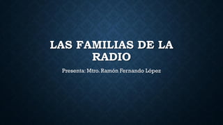 LAS FAMILIAS DE LA
RADIO
Presenta: Mtro. Ramón Fernando López
 