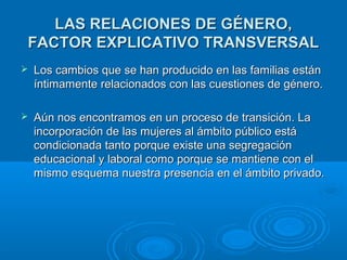 LLAASS RREELLAACCIIOONNEESS DDEE GGÉÉNNEERROO,, 
FFAACCTTOORR EEXXPPLLIICCAATTIIVVOO TTRRAANNSSVVEERRSSAALL 
 LLooss ccaammbbiiooss qquuee ssee hhaann pprroodduucciiddoo eenn llaass ffaammiilliiaass eessttáánn 
íínnttiimmaammeennttee rreellaacciioonnaaddooss ccoonn llaass ccuueessttiioonneess ddee ggéénneerroo.. 
 AAúúnn nnooss eennccoonnttrraammooss eenn uunn pprroocceessoo ddee ttrraannssiicciióónn.. LLaa 
iinnccoorrppoorraacciióónn ddee llaass mmuujjeerreess aall áámmbbiittoo ppúúbblliiccoo eessttáá 
ccoonnddiicciioonnaaddaa ttaannttoo ppoorrqquuee eexxiissttee uunnaa sseeggrreeggaacciióónn 
eedduuccaacciioonnaall yy llaabboorraall ccoommoo ppoorrqquuee ssee mmaannttiieennee ccoonn eell 
mmiissmmoo eessqquueemmaa nnuueessttrraa pprreesseenncciiaa eenn eell áámmbbiittoo pprriivvaaddoo.. 
 