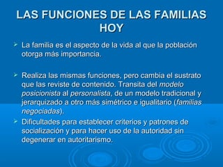 LLAASS FFUUNNCCIIOONNEESS DDEE LLAASS FFAAMMIILLIIAASS 
HHOOYY 
 LLaa ffaammiilliiaa eess eell aassppeeccttoo ddee llaa vviiddaa aall qquuee llaa ppoobbllaacciióónn 
oottoorrggaa mmááss iimmppoorrttaanncciiaa.. 
 RReeaalliizzaa llaass mmiissmmaass ffuunncciioonneess,, ppeerroo ccaammbbiiaa eell ssuussttrraattoo 
qquuee llaass rreevviissttee ddee ccoonntteenniiddoo.. TTrraannssiittaa ddeell mmooddeelloo 
ppoossiicciioonniissttaa aall ppeerrssoonnaalliissttaa,, ddee uunn mmooddeelloo ttrraaddiicciioonnaall yy 
jjeerraarrqquuiizzaaddoo aa oottrroo mmááss ssiimmééttrriiccoo ee iigguuaalliittaarriioo ((ffaammiilliiaass 
nneeggoocciiaaddaass)).. 
 DDiiffiiccuullttaaddeess ppaarraa eessttaabblleecceerr ccrriitteerriiooss yy ppaattrroonneess ddee 
ssoocciiaalliizzaacciióónn yy ppaarraa hhaacceerr uussoo ddee llaa aauuttoorriiddaadd ssiinn 
ddeeggeenneerraarr eenn aauuttoorriittaarriissmmoo.. 
 