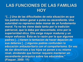 LLAASS FFUUNNCCIIOONNEESS DDEE LLAASS FFAAMMIILLIIAASS 
HHOOYY 
““[[……]] UUnnaa ddee llaass ddiiffiiccuullttaaddeess ddee eessttaa ssiittuuaacciióónn eess qquuee 
llooss ppaaddrreess ddeebbeenn ggaannaarr aa ppuullssoo ssuu aasscceennddiieennttee.. UUnnaa 
aauuttoorriiddaadd nnoo rreepprreessiivvaa ddeebbee mmaannaarr ddee uunn ffuunnddaammeennttoo 
mmoorraall.. YYaa nnoo lleess vviieennee ddaaddaa ttaannttoo ppoorr llaa ttrraaddiicciióónn 
ppaattrriiaarrccaall,, qquuee llaa ddaabbaa ppoorr ddeessccoonnttaaddaa,, ssiinnoo ppoorr llaa 
ssuuppeerriioorriiddaadd ééttiiccaa.. EElllloo eexxiiggee mmaayyoorr mmaadduurreezz yy uunn 
mmaayyoorr eessffuueerrzzoo.. ÉÉssttaa eess llaa rraazzóónn ppoorr llaa qquuee aallgguunnooss 
ppaaddrreess [[……]] ttiieenneenn llaa tteennttaacciióónn ddee hhaacceerr ddeejjaacciióónn ddee 
ssuuss ddeebbeerreess [[……]] aallgguunnooss ppaaddrreess ccoonnffuunnddeenn llaa 
eedduuccaacciióónn aannttiiaauuttoorriittaarriiaa ccoonn eell ccoommppaaññeerriissmmoo.. EEnn vveezz 
ddee ddaarr ddiirreeccttrriicceess aa llooss hhiijjooss ssee ppoonneenn aa ssuu mmiissmmoo 
nniivveell,, oollvviiddaannddoo qquuee ffoorrmmaarr rreeqquuiieerree mmaanntteenneerr uunn 
aasscceennddiieennttee jjeerráárrqquuiiccoo ssoobbrree llooss eedduuccaannddooss..”” 
((FFllaaqquueerr,, 22000000:: 1111)) 
 
