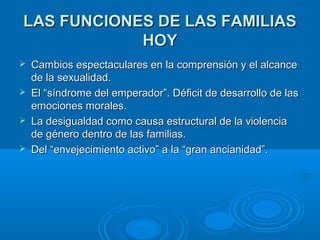 LLAASS FFUUNNCCIIOONNEESS DDEE LLAASS FFAAMMIILLIIAASS 
HHOOYY 
 CCaammbbiiooss eessppeeccttaaccuullaarreess eenn llaa ccoommpprreennssiióónn yy eell aallccaannccee 
ddee llaa sseexxuuaalliiddaadd.. 
 EEll ““ssíínnddrroommee ddeell eemmppeerraaddoorr””.. DDééffiicciitt ddee ddeessaarrrroolllloo ddee llaass 
eemmoocciioonneess mmoorraalleess.. 
 LLaa ddeessiigguuaallddaadd ccoommoo ccaauussaa eessttrruuccttuurraall ddee llaa vviioolleenncciiaa 
ddee ggéénneerroo ddeennttrroo ddee llaass ffaammiilliiaass.. 
 DDeell ““eennvveejjeecciimmiieennttoo aaccttiivvoo”” aa llaa ““ggrraann aanncciiaanniiddaadd””.. 
