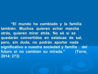 “El mundo ha cambiado y la familia 
también. Muchos quieren echar marcha 
atrás, quieren mirar atrás. No sé si se 
quedarán convertidos en estatuas de sal, 
pero, sin duda, no podrán aportar nada 
significativo a nuestra sociedad y familia del 
futuro si no cambian su mirada.” (Torre, 
2014: 273) 
 
