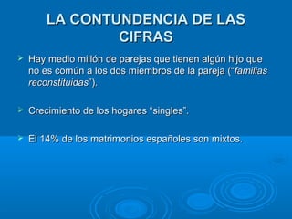 LLAA CCOONNTTUUNNDDEENNCCIIAA DDEE LLAASS 
CCIIFFRRAASS 
 HHaayy mmeeddiioo mmiillllóónn ddee ppaarreejjaass qquuee ttiieenneenn aallggúúnn hhiijjoo qquuee 
nnoo eess ccoommúúnn aa llooss ddooss mmiieemmbbrrooss ddee llaa ppaarreejjaa ((““ffaammiilliiaass 
rreeccoonnssttiittuuiiddaass””)).. 
 CCrreecciimmiieennttoo ddee llooss hhooggaarreess ““ssiinngglleess””.. 
 EEll 1144%% ddee llooss mmaattrriimmoonniiooss eessppaaññoolleess ssoonn mmiixxttooss.. 
 
