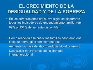 EELL CCRREECCIIMMIIEENNTTOO DDEE LLAA 
DDEESSIIGGUUAALLDDAADD YY DDEE LLAA PPOOBBRREEZZAA 
 EEnn llooss pprriimmeerrooss aaññooss ddeell nnuueevvoo ssiigglloo,, ssee ddiissppaarraarroonn 
ttooddooss llooss iinnddiiccaaddoorreess ddee eennddeeuuddaammiieennttoo ffaammiilliiaarr ((ddeell 
6699%% aall 113311%% ddee ssuu rreennttaa ddiissppoonniibbllee)).. 
 CCoommoo rreeaacccciióónn aa llaa ccrriissiiss,, llaass ffaammiilliiaass aaddooppttaarroonn ddooss 
ttiippooss ddee eessttrraatteeggiiaass ccoommpplleemmeennttaarriiaass:: 
- AAuummeennttaarr ssuu ttaassaa ddee aahhoorrrroo rreedduucciieennddoo eell ccoonnssuummoo.. 
- DDeessaarrrroollllaarr mmeeccaanniissmmooss ddee ssoolliiddaarriiddaadd 
iinntteerrggeenneerraacciioonnaall.. 
 