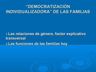 ““DDEEMMOOCCRRAATTIIZZAACCIIÓÓNN 
IINNDDIIVVIIDDUUAALLIIZZAADDOORRAA”” DDEE LLAASS FFAAMMIILLIIAASS 
11..LLaass rreellaacciioonneess ddee ggéénneerroo,, ffaaccttoorr eexxpplliiccaattiivvoo 
ttrraannssvveerrssaall 
22..LLaass ffuunncciioonneess ddee llaass ffaammiilliiaass hhooyy 
 