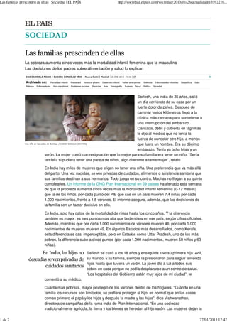 Las familias prescinden de ellas | Sociedad | EL PAÍS                                                       http://sociedad.elpais.com/sociedad/2013/01/26/actualidad/13592216...




                SOCIEDAD

                Las familias prescinden de ellas
                La pobreza aumenta cinco veces más la mortalidad infantil femenina que la masculina
                Las decisiones de los padres sobre alimentación y salud lo explican
                ANA GABRIELA ROJAS / SUSANA GONZÁLEZ VEJO                 Nueva Delhi / Madrid       26 ENE 2013 - 18:34 CET                                                                            8

                Archivado en:         Mortalidad infantil
                                      Mortalidad infantil   Mortalidad
                                                            Mortalidad   Violencia género
                                                                                   género   Desarrollo infantil
                                                                                            Desarrollo infantil   Países emergentes
                                                                                                                  Países emergentes   Violencia    Enfermedades infantiles   Geopolítica
                                                                                                                                                                             Geopolítica   India
                                                                                                                                                                                           India
                 Pobreza
                 Pobreza   Enfermedades
                           Enfermedades   Asia meridional
                                          Asia meridional   Problemas sociales
                                                            Problemas            Medicina    Asia    Demografía
                                                                                                     Demografía     Sucesos   Salud   Política
                                                                                                                                      Política    Sociedad
                                                                                                                                                  Sociedad



                                                                                               Sarlesh, una india de 35 años, salió
                                                                                               un día corriendo de su casa por un
                                                                                               fuerte dolor de pelvis. Después de
                                                                                               caminar varios kilómetros llegó a la
                                                                                               clínica más cercana para someterse a
                                                                                               una interrupción del embarazo.
                                                                                               Cansada, débil y cubierta en lágrimas
                                                                                               le dijo al médico que no tenía la
                                                                                               fuerza de concebir otro hijo, a menos
                Una niña en las calles de Bombay. / DANISH SIDDIQUI (REUTERS)                  que fuera un hombre. Era su décimo
                                                                                               embarazo. Tenía ya ocho hijas y un
                                     varón. La mujer contó con resignación que lo mejor para su familia era tener un niño. “Sería
                                     tan feliz si pudiera tener una pareja de niños, algo diferente a tanta mujer”, relató.

                                 En India hay miles de mujeres que eligen no tener una niña. Una preferencia que va más allá
                                 del parto. Una vez nacidas, se ven privadas de cuidados, alimentos o asistencia sanitaria que
                                 sus familias destinan a sus hermanos. Todo juega en su contra. Muchas no llegan a su quinto
                                 cumpleaños. Un informe de la ONG Plan Internacional en 59 países ha alertado esta semana
                                 de que la probreza aumenta cinco veces más la mortalidad infantil femenina (0-12 meses)
                                 que la de los niños: por cada punto del PIB que cae en un país mueren 7,4 niñas por cada
                                 1.000 nacimientos, frente a 1,5 varones. El informe asegura, además, que las decisiones de
                                 la familia son un factor decisivo en ello.

                                 En India, solo hay datos de la mortalidad de niñas hasta los cinco años. Y la diferencia
                                 también es mayor: es tres puntos más alta que la de niños en ese país, según cifras oficiales.
                                 Además, mientras que por cada 1.000 nacimientos de varones mueren 46, por cada 1.000
                                 nacimientos de mujeres mueren 49. En algunos Estados más desarrollados, como Kerala,
                                 esta diferencia es casi imperceptible, pero en Estados como Uttar Pradesh, uno de los más
                                 pobres, la diferencia sube a cinco puntos (por cada 1.000 nacimientos, mueren 58 niños y 63
                                 niñas).

                         En India, las hijas no                            Sarlesh se casó a los 18 años y enseguida tuvo su primera hija. Anil,
                   deseadas se ven privadas de                             su marido, y su familia, siempre la presionaron para seguir teniendo
                                                                           hijos hasta que tuviera un varón. La joven dio a luz a todos sus
                          cuidados sanitarios
                                                                           bebés en casa porque no podía desplazarse a un centro de salud.
                                                                           “Los hospitales del Gobierno están muy lejos de mi ciudad”, le
                                 comentó a su médico.

                                 Cuanta más pobreza, mayor privilegio de los varones dentro de los hogares. “Cuando en una
                                 familia los recursos son limitados, se prefiere proteger al hijo: es normal que en las casas
                                 coman primero el papá y los hijos y después la madre y las hijas”, dice Vishwanathan,
                                 directora de campañas de la rama india de Plan Internacional. “En una sociedad
                                 tradicionalmente agrícola, la tierra y los bienes se heredan al hijo varón. Las mujeres dejan la

1 de 2                                                                                                                                                                                             27/01/2013 12:47
 